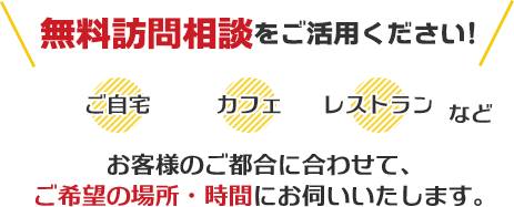 無料訪問相談をご活用ください！ ご自宅、カフェ、レストランなど、お客様のご都合に合わせてご希望の場所・時間にお伺いいたします。