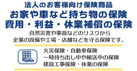 法人のお客様向け保険商品 お家や車など持ち物の保険　自然災害や事故などのリスクから企業の設備や工場・店舗などを守る保険です。火災保険・自動車保険・一時持ち出し中や輸送中の保険・建設工事保険・休業の保険