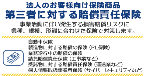 法人のお客様向け保険商品 第三者に対する賠償責任保険　事業活動に伴い発生する損害賠償リスクに業種、規模、形態に合わせた保険で対策します。自動車保険・製造物に対する賠償の保険(PL保険)・業務遂行中の賠償の保険・請負賠償責任保険(工事業など)・受託物に対する賠償責任保険(運送業など)・個人情報取扱事業者保険(サイバーセキュリティなど)