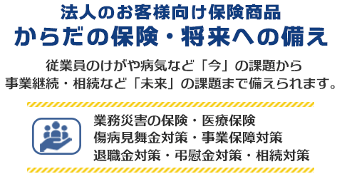 法人のお客様向け保険商品 からだの保険・将来への備え　従業員のけがや病気など「今」の課題から事業継続・相続など「未来」の課題まで備えられます。業務災害の保険・医療保険・傷病見舞金対策・事業保障対策・退職金対策・慶弔金対策・相続対策