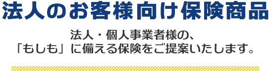 法人のお客様向け保険商品 法人・個人事業者様の、「もしも」に備える保険をご提案いたします。