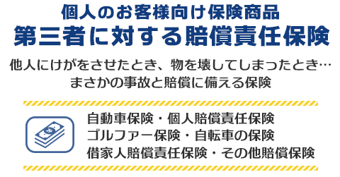 個人のお客様向け保険商品 第三者に対する賠償責任保険　他人にけがをさせたとき、物を壊してしまったとき。まさかの事故と賠償に備える保険商品。自動車保険・個人賠償責任保険・ゴルファー保険・自転車の保険・借家人賠償責任保険・その他の賠償保険