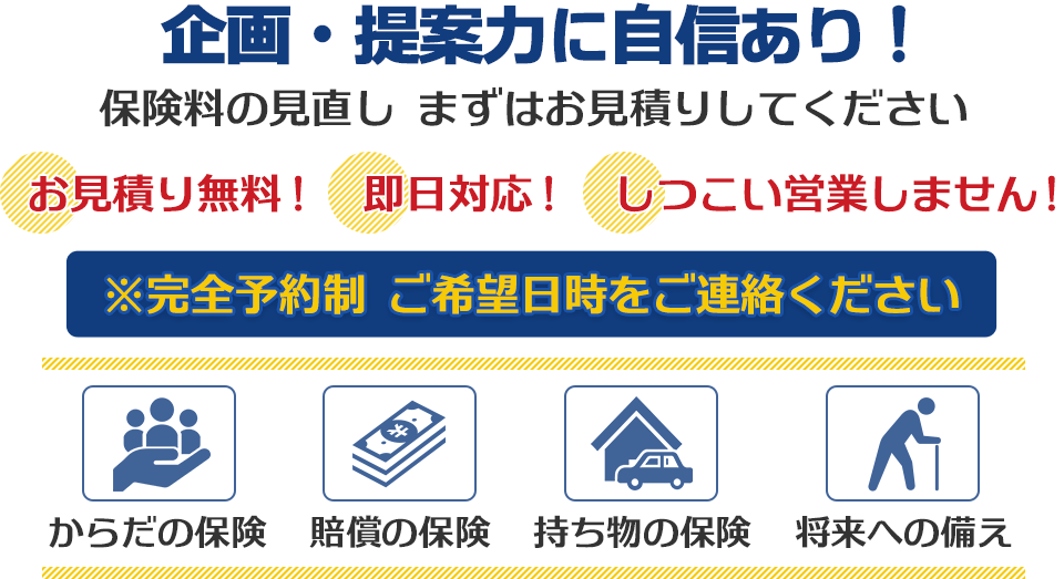 企画・提案力に自信あり！保険料の見直し まずはお見積りしてください お見積り無料！即日対応！しつこい営業しません！ ※完全予約制 ご希望日をご連絡ください。からだの保険、賠償の保険、持ち物の保険、将来への備え 自動車保険・火災保険・生命保険・医療保険・ガン保険・収入保証保険・賠償責任保険・退職金保険など。